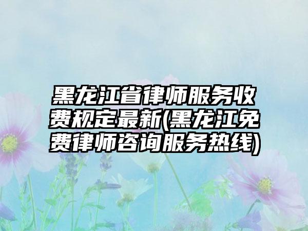 黑龙江省律师服务收费规定最新(黑龙江免费律师咨询服务热线)